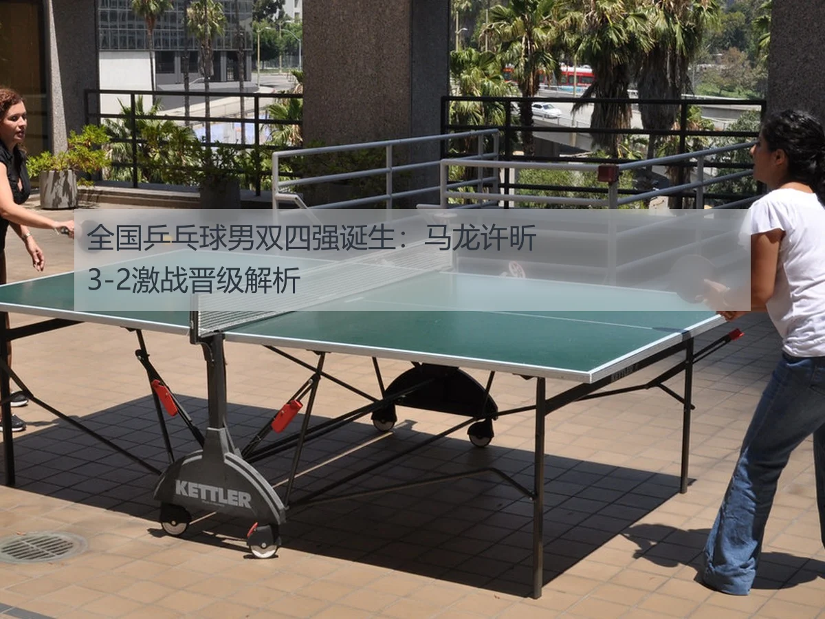 全国乒乓球男双四强诞生：马龙许昕3-2激战晋级解析